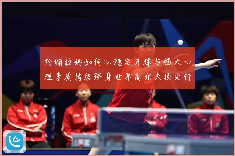 约翰拉姆如何以稳定开球与强大心理素质持续跻身世界高尔夫顶尖行列-深度解析