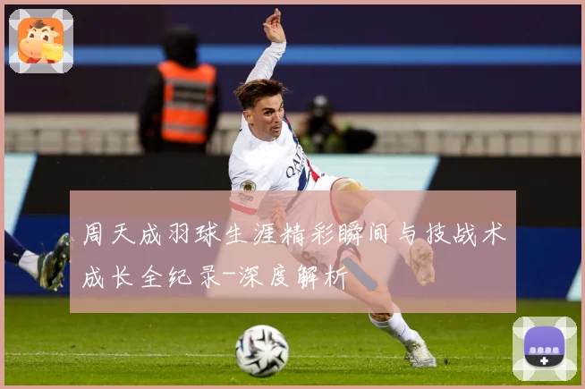 周天成羽球生涯精彩瞬间与技战术成长全纪录-深度解析