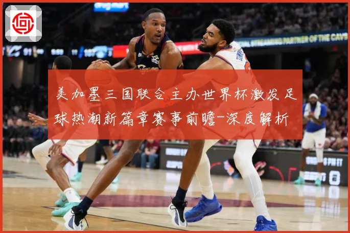 美加墨三国联合主办世界杯激发足球热潮新篇章赛事前瞻-深度解析