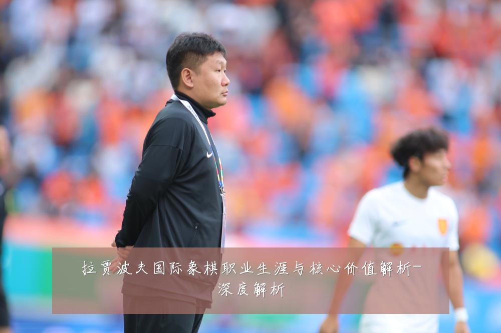 拉贾波夫国际象棋职业生涯与核心价值解析-深度解析